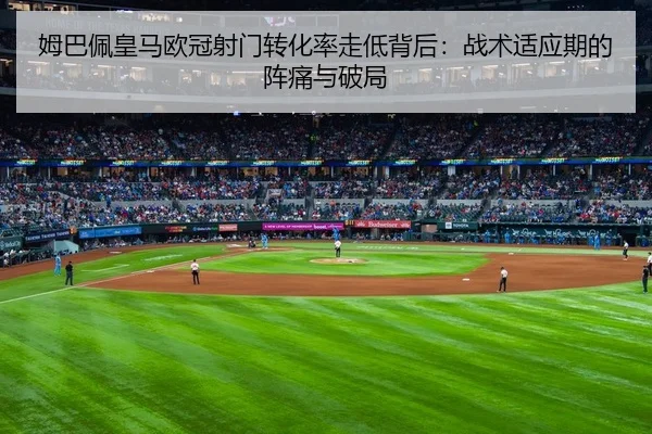 姆巴佩皇马欧冠射门转化率走低背后：战术适应期的阵痛与破局